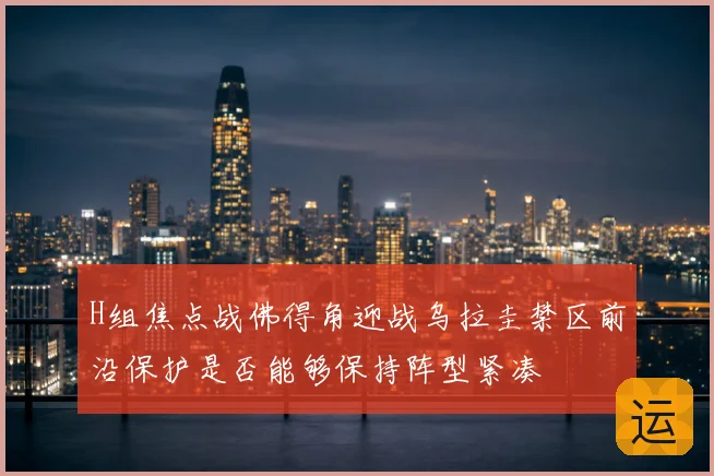 H组焦点战佛得角迎战乌拉圭禁区前沿保护是否能够保持阵型紧凑