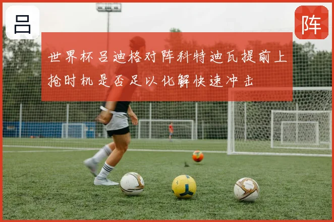 世界杯吕迪格对阵科特迪瓦提前上抢时机是否足以化解快速冲击