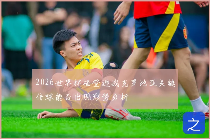 2026世界杯福登迎战克罗地亚关键传球能否出现形势分析