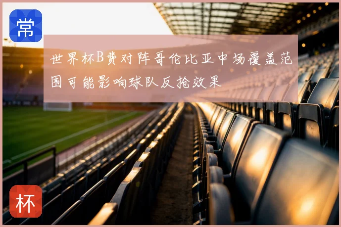 世界杯B费对阵哥伦比亚中场覆盖范围可能影响球队反抢效果