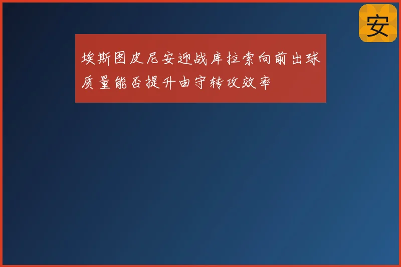 埃斯图皮尼安迎战库拉索向前出球质量能否提升由守转攻效率