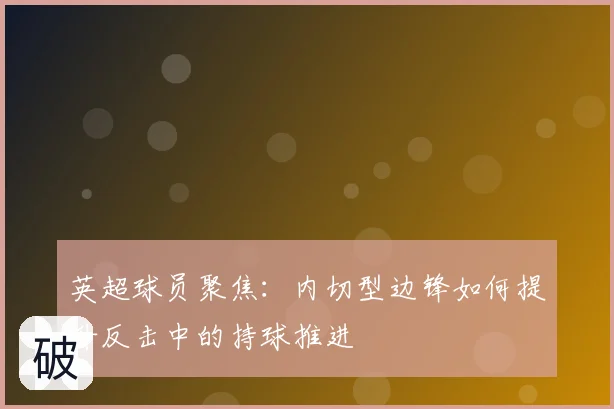 英超球员聚焦:内切型边锋如何提升反击中的持球推进